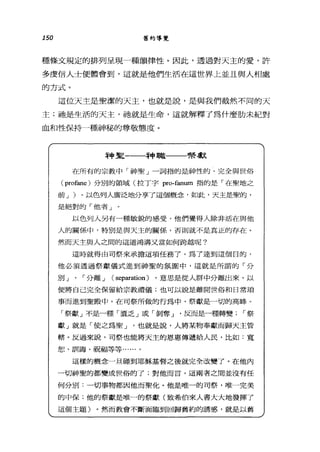 150 舊約導覽
種條文規定的排列呈現一種韻律性。因此，透過對天主的愛，許
多虔信人士便體會到，這就是他們生活在這世界上並且與人相處
的方式。
這位天主是聖潔的天主，也就是說，是與我們截然不同的天
主;祂是生活的天主，祂就是生命，這就解釋了為什麼肋未紀對
血和性保持一種神秘的尊敬態度。
神里一一一神職一一一幫獻
在所有的宗教中「神聖」一詞指的是神性的、完全與世俗
( profane) 分別的領域(拉丁字 pro也num 指的是「在聖地之
前 J )。以色列人廣泛地分享了這個概念，如此，天主是聖的，
是絕對的「他者」
以色列人另有一種敏銳的感受，他們覺得人除非活在與他
人的關係中，特別是與天主的關係，否則就不是真正的存在。
然而天主與人之間的這道鴻溝又當如何跨越呢?
這時就得由司祭來承擔這項任務了。為了達到這個日的，
他必須透過祭獻儀式進到神聖的氛圍中，這就是所謂的「分
別」、「分離 J ( separation) ，意思是從人群中分離出來，以
便將自己完全保留給宗教禮儀;也可以說是離開世俗和日常瑣
事而進到聖殿中。在司祭所做的行為中，祭獻是一切的高峰。
「祭獻」不是一種「置乏」或「剝奪 J '反而是一種轉變 í 祭
獻」就是「使之為聖 J 也就是說，人將某物奉獻而歸天主管
轄。反過來說，司祭也能將天主的恩惠傳遞給人民，比如:寬
恕、訓誨、祝福等等...
這樣的概念一旦碰到耶穌基督之後就完全改變了。在他內
一切神聖的都變成世俗的了;對他而言，這兩者之間並沒有任
何分別:一切事物都因他而聖化。他是唯一的司祭，唯一完美
的中保;他的祭獻是唯一的祭獻(致希伯來人書大大地發揮了
這個主題)。然而教會不斷面臨到回歸舊約的誘惑，就是以舊
 