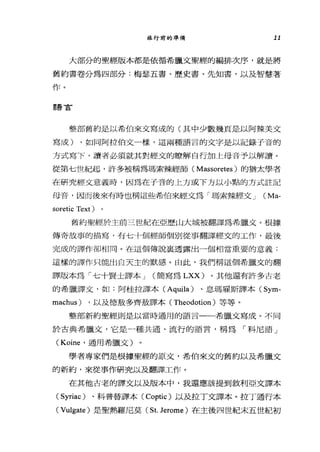 旅行前的準備 11
大部分的聖經版本都是依循希臘文聖經的編排次序，就是將
舊約書卷分為四部分:梅瑟五書、歷史書、先知書，以及智慧著
作。
語言
整部舊約是以希伯來文寫成的(其中少數幾頁是以阿辣美文
寫成) ，如同阿拉伯文一樣，這兩種語言的文字是以記錄子音的
方式寫下，讀者必須就其對經文的瞭解自行加上母音予以解讀。
從第七世紀起，訐多被稱為瑪索辣經師( Massoretes )的猶太學者
在研究經文意義時，因為在于音的上方或下方以小點的方式註記
母音，因而後來有時也稱這些希伯來經文為「瑪索辣經文 J (Ma-
soretic Text )。
舊約聖經於主前三世紀在亞歷山大城被翻譯為希臘文。根據
傳奇故事的描寫，有七十個經師個別從事翻譯經文的工作，最後
完成的譯作卻相同。在這個傳說襄透露出一個相當重要的意義:
這樣的譯作只能出白天主的默感。由此，我們稱這個希臘文的翻
譯版本為「七十賢土譯本 J (簡寫為 LXX) 。其他還有許多古老
的希臘譯文，如:阿桂拉譯本( Aquila) 、息瑪雇斯譯本 (Sym­
machus) ，以及德放多齊放譯本( Theodotion )等等。
整部新約聖經則是以當時通用的語言一一希臘文寫成。不同
於古典希臘文，它是一種共通、流行的語言，稱為「科尼語」
(Koine' 通用希臘文)
學者專家們是根據聖經的原文，希伯來文的舊約以及希臘文
的新約，來從事作研究以及翻譯工作。
在其他古老的譯文以及版本中，我還應該提到敘利亞文譯本
(Syriac) 、科普替譯本 (Coptic) 以及拉丁文譯本。拉丁通行本
(Vulgate) 是聖熱羅尼莫( St. Jerome )在主後四世紀末五世紀初
 