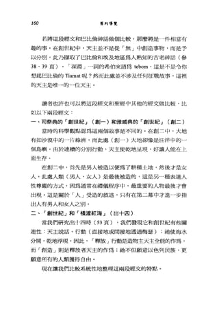 160 舊約導覽
若將這段經文和巴比倫神話做個比較，那麼將是一件相當有
趣的事。在創世紀中，天主並不是從「無」中創造事物，而是予
以分別，此乃擷取了巴比倫和埃及地區為人熟知的古老神話(參
38 、 39 頁) 0 I 深淵」一詞的希伯來語為 tebom' 這是不是令你
想起巴比倫的 Tiamat 呢?然而此處並不涉及任何征戰故事，這裡
的天主是唯一的一位天主。
讀者也許也可以將這段經文和聖經中其他的經丈做比較，比
如以下兩段經文:
一、司祭典的「創世紀 J (會j一)和雅戚典的「劃世紀 J (創二)
當時的科學觀點認為這兩個故事是不同的。在創三中，大地
有如沙漠中的一片綠洲，而此處(創一)大地卻像是汪洋中的一
個島嶼。由於連續的分別行動，天主使乾地是現，好讓人能在上
面生存。
在創三中，首先是男人被造以便為了耕種土地，然後才是女
人。此處人類(男人、女人)是最後被造的，這是另一種表達人
性尊嚴的方式，因為通常在禮儀程序中，最重要的人物最後才會
出現。這是關於「人」受造的敘述，只有在第二幕中才進一步指
出人有男人和女人之別。
二、「創世紀」和「橫渡紅海 J (出十四)
當我們研究出十四時( 53 頁) ，我們發現它和創世紀有些關
連性:天主說話、行動(直接地或間接地透過梅瑟) ;祂使海水
分聞，乾地浮現。因此， I 釋放」行動是造物主天主全能的作為，
而「創造」則是釋放者天主的作為;祂不但願意以色列民族，更
願意所有的人類獲得自由。
現在讓我們比較系統性地整理這兩段經文的特點。
 