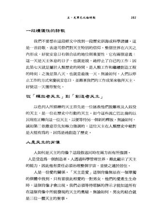 五、充軍巴比倫時期 161
一段禮T塾，隘的詩歌
我們不要想在這段經文中找到一段歷史訓誨或科學證據。這
是一首詩歌，表達司祭們對天主特別的信仰。整個世界在六天之
內形成，好使安息日有個合法的地位與重要性，它有兩個意義:
這一天是天主休息的日子，也就是說，祂停止了自己的工作;因
此第七天就是屬於人類歷史的時間，是人類工作和繼續創造工程
的時刻;之後是第八天，也就是最後一天。無論如何，人們以停
止工作的方式來慶祝安息日，並藉著我們的工作成果來敬拜天主，
好使這一天獲得聖化。
我已「穿軍方文毒手3已且三」至U r 草H是尋手3已且己」
以色列人所描繪的天主首先是一位拯救他們脫離埃及人奴役
的天主，是一位在歷史中行動的天主。如今這些流亡巴比倫的以
民現在正轉向這一位天主，以便等待另一個新的釋放。無論如何，
誠如第二依撒意亞先知極力強調的，這位天主在人類歷史中絕對
是大能有為的，因為是祂創造了歷史。
人是天主的身 T象
人如何是天主的肖像?這段敘述同時在南方面有所強調。
人是受造為一個創造者。人透過科學管理世界，藉此顯示了天主
的能力，因此他有責任必須治理整個宇宙，並使之適於居住。
人是一份愛的關係。「天主是愛」這個肖像無法在一個單獨
的個體中找到，只有當彼此相愛的一對男女，他們的愛產生生命
時，這個肖像才會出現。我們必須等待耶穌的啟示才能知道所有
在這個肖像中所能發現的天主的奧秘，無論如何，男女的結合就
是三位一體天主的聖事。
 