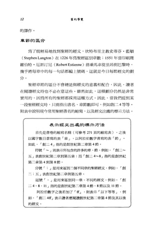 12 舊約導覽
的譯作。
車富有的區兮
為了能輕易地找到聖經的經文，坎特布里主教史蒂芬﹒藍頓
( Stephen Langton )在 1226 年為聖經區別章數; 1551 年當印刷商
羅伯特﹒厄斯汀尼( Robert Estienne )搭乘馬車從里昂到巴黎時，
幾乎將每章中的每一句話都編上號碼，這就是今日每節經文的劃
分。
聖經章節的區分不會總是與經文的意義相配合，因此，讀者
在閱讀經文時也不必在意這些。雖然如此，這種劃分仍然是非常
實用的，因為所有的聖經都採用這種方式。因此，當我們提到某
一段聖經經文時，只需指出書名、章節數即可，例如創二 4 等等。
附表中說明現今常用聖經書名的縮寫，以及經交出處的標示方法。
表示經文出處的標示方法
首先是書卷的縮寫名稱(可參考 271 頁的縮寫表) ，之後
以國字數目書寫的表「章 J 以阿拉伯數字書寫的表「節」
如此 í 創二 4 J 指的是創世紀第二章第 4 飾。
符號 í - J 則表示所包含的許多的章、節，例如， í 創二~
五」表創世紀第二章到第五章:而「創二 4-g J 指的是創世紀
第二章第 4 到第 8 節。
分號 í J 是用來區別三個不同章的聖經經文，例如 í 創
二;五」表創世紀第二章與第五章。
逗號「凡是用來區別同一章、不同的經文，例如， í 創
二 4 ， g' l1 J 指的是創世紀第二章第 4 節、 8 節以及 11 節。
阿拉伯數字之後若加了 í ffJ '則表示「以下等等 J 例
如， í 創二 4宜」表示讀者應閱讀創世紀第二章第 4 節及其以後
的經艾。
 