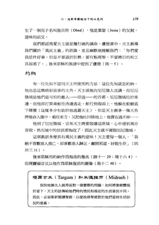 六、汶斯帝國統治下的以色列 179
生了一個見子名叫故只得 (Obed) ，他是葉瑟(Jesse) 的父親，
達味的祖父。
我們都認為愛天主就是履行抽的誡命，盧德書中，天主教導
我們關於「萬民主義」的訓誨，並且幽默地提醒我們 I 你們愛
我是件好事，但是不要過於狂熱，要有點理智，不要將目的和工
具混淆了。」後來耶穌的族譜中提到了盧德(瑪-5) 。
約納
有一位先知不認同天主所使用的方法:這位先知就是約納，
他也是這篇精彩故事的主角。天主派他向尼尼微人宣講，而尼尼
微城是他們最可怕的敵人一一亞述一一的首都。尼尼微城位於東
邊，而他卻打算乘船往西邊逃走。船行到海面上，他躲在船艙底
下睡覺(這樣多少有助於他逃避天主) ，但是天主藉著一條大魚
將他吞入腹中，載往東方，又把他吐回陸地上，他實在逃不掉......
他到了尼尼微城，宣布天主將要毀壞這座城，心中感到萬分
喜悅。然而城中的居民都悔改了，因此天主就不摧毀尼尼微城。
這個教訓多麼具有萬民主義的意味!天主愛每一個人， I 我
絕不喜歡惡人喪亡，卻喜歡惡人歸正，離開邪道，好能生存 J (則
卅三 11)
後來耶穌用約納作為悔改的徵兆(路十一 29 ;瑪十六 4)
而瑪竇福音叉以他作為耶穌復活的圖像(瑪十二 40)
塔蔚甘木( Targum) 3和未穩操布 (Midrash)
很快地猶太人就得面對一個實際的問題:如何將聖經體現
於當下。天主的話傳給他們時的情況和現在的生活景況不同。
因此，必須重新閱讀聖經，以便找尋聖經對於他們當時生活狀
況的意義。
 