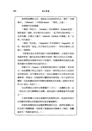 180 舊約導覽
他們把詮釋的方法，或依此方法寫成的作品，稱作「米德
辣市 J (Midr的h) (字根為 darash' r 尋找」之意)
米德辣市分為兩種:
﹒稱為「哈拉卡 J (halakah) 的米德辣市 (halak曲是從一
個原意為「道路」的字根衍生出來的) :此乃與行為的準則一一
法律有關。在猶太主義中， halakoth (halak曲的複數)是「法
律」的同義詞。
﹒稱為「哈加達 J (hagg甜甜)的米德辣市 (haggadah) 是
從一個原意為「敘述」的字根衍生出來的)特別企圖為人民
樹立一個榜樣。
司祭聖史是在充軍的情況下重新閱讀傳統，以便從中找到
意義與希望，編年紀則是在歷史中找尋一種方式活出天主的圓，
這兩本書都是米德辣市哈拉卡初稿作，而盧德傳和約納則比較
算是關於米德辣市哈加達的形式。
塔爾古木(1i訂gum) 是聖經阿蘇美語的口述傳統。希伯來
文一直是禮儀中的正式語言。但是有一段時期以色列人民說的
是阿辣美語，而不懂希伯來文。因此在禮儀中先用希伯來文頌
讀聖經，然後由一位經師將它翻譯成阿鍊美語。但不是照字面
翻譯，而是依據他當時所理解的發揮經丈的意義(請參考 80 頁
和 111 頁的一些倒子)
由厄斯德拉主持的宗教禮儀中(乃八) ，在讀經之後，由
一些肋末人把它解釋給大家聽。或許這是口述傳統最早的見證
之一。
主要的塔爾古木是在基督時代初期寫定的。從這些內容可
以明瞭有些經文在耶穌的時代是怎麼理解的。
初期的基督徒踩用這種詮釋聖經的方法，他們在塔爾古木
的光照下閱讀聖經，同時寫下基督徒的米德辣市(例如:瑪竇
福音中「耶穌的童年史 J )。
 