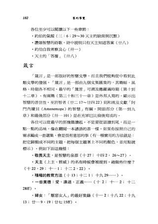 182 舊約導覽
各位至少可以閱讀以 F一些章節:
﹒約伯的氣餒(三: 6 ; 29~30 天主的缺席與沉默)
﹒讚頌智慧的詩歌，詩中說明只有天主知道答案(廿八)
﹒約伯自我省察良心(卅一)
﹒天主的「答覆 J (卅八)
錢言
「藏言」是一部很好的智慧文學，而且我們能夠從中看到此
類文學的發展。「竄言 J 是一部由九個文集匯集的，其篇幅、風
格、時期各不相同。最早的「竄言」可溯及撒羅滿時期(第十到
十二章)。有兩篇(第三十和三十一章)是外邦人寫的，顯示出
智慧的普世性。至於智者(廿二 17~ 廿四 22) 則和壞及文獻「阿
門內矇貝( Amenemope )的智慧」有關。開頭部分(第一到九
章)和最後部分(卅一 101 )是在充軍巴比倫後寫成的。
各位可以從最早的那幾篇讀起。不是要從頭讀到尾，而是一
點一點的品味，像在翻閱一本諺語的書一樣。如果你按照自己的
需求編成一套選集，會是很有意思的事(有一種實用的方法就是:
把它歸類成不同的主題，把每個主題著上不同的顏色，並用點號
標示)。例如下面這幾種:
﹒敬畏天主，是智慧的泉源(十 27 ;十四 2 ' 26~27)
﹒天主(上主、雅威)的名有時候會被提到。祂做些什麼?
(十泣， 29 ;十一 1 ;十二 2 ' 22)
﹒積極的教育方法(十 13; 十二 1 ;十九 29...... )
﹒一些美德:愛、謙遜、正義...... (十 2; 十一 2; 十二
28ff)
﹒婦女 I 厭惡女人」的最好集錄(十一 2; 十八 22 ;十九
13 ;廿一 9 ' 19 ;廿七叮叮)
 