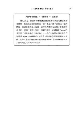 六、汶斯帝國統治下的以色列
F可T門 'amen 一 'amon 一 'amun
竄八 30 是一個很好的機會讓我們領略希伯來文的豐富性和
複雜性。希伯來文和阿拉伯文一樣，都是只寫子音而已。唸的
時候，則視其意思加上母音。這裡我們看到有三個子音構成字
根曳的，是與「堅固、堅定」相關的意思。在禮儀中'aI11en 的
意思是「這是確實的!肯定的! J 。我們可以是它為是現在分
詞讀為 'runon' 有奠基或支持之意，因此指的是建築師或工程
師;此外，也可以將它讀為過去分詞'aI11un 意為被攜帶者，所
以指的是乳兒，或表示女孩。
185
 