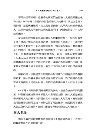 七、希臘羅馬統治下的以色列 189
不同於拉哥王朝，色宴苛的國王們迫使猶太人接受希臘文化
和宗教。 167 年時，安提約四世取消猶太人的權利，禁止安息日、
割損禮，並且褻潰聖殿，立上則烏斯神像。此舉大大的威脅猶太
人，以至於造成大司祭們之間的彼此爭門，囡為他們當中有人贊
成希臘化。
當安提約的特使前來逼迫猶太人祭獻偽神時，一位司祭殺害
了他，掀起了猶太人的革命之舉。藉著他的五個孩子，一連串的
抗爭事件不斷發生，此乃瑪加伯家族。猶大排行第五，藉由幾次
小小的勝利，他成功地收復了耶路撒冷。主前 164 年的十二月十
五日，宗教禮儀重新在聖殿中被恢復，此後，每逢祝聖聖殿節
( Dedication )時就紀念這件事。繼猶大之後的是他的兩個哥哥，
而其繼承者後來建立了瑪加伯王朝，或稱之為阿司摩乃王朝;後
來甚至於到竊了國王的頭街，消失己久的以色列王室於是再度重
建。
諷刺的是，因殉道事件所開創的阿司摩乃王朝竟然因為醜聞
而結束;猶大的繼承者有些時候竟然為了金錢，為了能獲得色宴
苛國王賜與的大司祭的封號，竟將許多虔誠的猶太人釘在十字架
上。
63 年時，王朝分裂為兩個敵對的勢力，並各自支持不同的國
王，時值羅馬龐培將軍率軍進入中東地區之際，猶太人於是被迫
尋求羅馬人的公斷。由於受到其中一派猶太人的支持，龐培在圍
攻耶路撒冷三個月之後，終於佔領了耶路撒冷。如此開始了羅馬
人對以色列人的統治，直到主後第七世紀阿拉伯人入侵為止。
猶太教派
猶太主義的宗教團體有各種派別(不帶歧視色彩) ，大部分
的教派都是在這個時期出現。
 