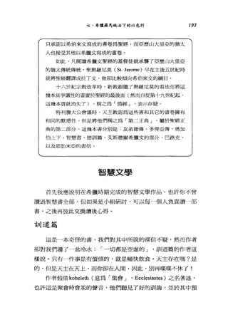 七、希臘極為統治下的以色列
只承認以希伯來文寫成的書卷為聖經，而亞歷山大里亞的猶太
人也接受其他以希臘文寫成的書卷。
如此，凡閱讀希臘文聖經的基督徒就承襲了亞歷山大里亞
的猶太傳統傳統。聖熱羅尼莫 (St. Jerome) 早在主後五世紀時
就將聖經翻譯成拉丁文，他卻比較傾向希伯來文的綱目。
十六世紀宗教改革時，新教跟隨了熱羅尼莫的看法而將這
幾本具爭議，隘的書置於墓碑童的最後面(然而自從第十九世車改且，
這幾本書就消失 7) ，稱之為「偽經 J 表示存疑。
特利膽大公會議時，天主教認為這些書和其它的書卷擁有
相同的默感性，但是將他們稱之為「第二正典 J 屬於聖經正
典的第二部分。這幾本書分別是:友弟德傳、多俾亞傳、瑪加
伯上下、智慧書、德訓篇、艾斯德爾希臘文的部分、巴路克，
以及耶肋米亞的書信。
智慧文學
193
首先我應說明在希臘時期完成的智慧文學作品，也許你不曾
讀過智慧書全部，但如果是小組研討，可以每一個人負責讀一部
書，之後再彼此交換讀後心得。
言11 道篇
這是一本奇怪的書，我們對其中所說的深信不疑，然而作者
卻對我們潑了一盆冷水 ì 一切都是空虛的 J '訓道篇的作者這
樣說。只有一件事是有價值的，就是暢快飲食。天主存在嗎?是
的，但是天主在天上，而你卻在人閉，因此，別再蝶蝶不休了!
作者假借 koheleth (意為「集會 J 'Ecclesiastes )之名著述，
也許這是聚會時會眾的聲音，他們聽見了好的訓誨，並於其中預
 