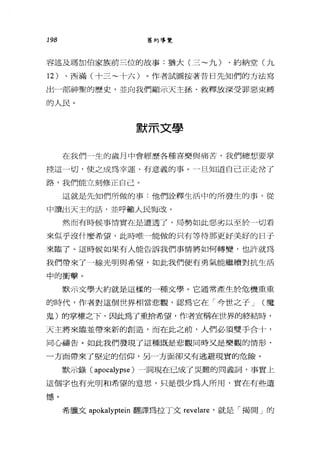 198 舊約導覽
容述及瑪加伯家族前三位的故事:猶大(三~九)、約納堂(九
12 )、西滿(十三~十六)。作者試圖按著昔日先知們的方法寫
出一部神聖的歷史，並向我們顯示天主拯、救釋放深受罪惡束縛
的人民。
默示文學
在我們一生的歲月中會經歷各種喜樂與痛苦，我們總想要掌
控這一切，使之成為幸運、有意義的事。一旦知道自己正走岔了
路，我們能立刻修正自己。
這就是先知們所做的事:他們詮釋生活中的所發生的事，從
中讀出天主的話，並呼籲人民悔改。
然而有時候事情實在是遭透了，局勢如此惡劣以至於一切看
來似乎沒什麼希望，此時唯一能做的只有等待那更好美好的日子
來臨了。這時候如果有人能告訴我們事情將如何轉變，也訐就為
我們帶來了一線光明與希望，如此我們便有勇氣能繼續對抗生活
中的衝擊。
默示文學大約就是這樣的一種文學。它通常產生於危機重重
的時代，作者對這個世界相當悲觀，認為它在「今世之子 J (魔
鬼)的掌權之下，因此為了重拾希望，作者宣稱在世界的終結時，
天主將來臨並帶來新的創造，而在此之前，人們必須雙手合十，
同心禱告。如此我們發現了這種既是悲觀同時叉是樂觀的情形，
一方面帶來了堅定的信仰，另一方面卻又有逃避現實的危險。
默示錄( apocalypse )一詞現在已成了災難的同義詞，事實上
這個字也有光明和希望的意思，只是很少為人所用，實在有些遺
憾。
希臘文 apokalyptein 翻譯為拉丁文 revelare '就是「揭開」的
 