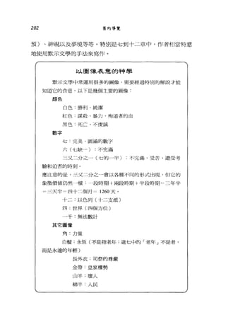 202 舊約導覽
預)、神視以及夢境等等。特別是七到十二章中，作者相當特意
地使用默示丈學的手法來寫作。
以圖像表意的神學
默示文學中常運用很多的圖像，需要經過特別的解說才能
知道它的含意。以下是幾個主要的圖像.
顏色
數字
白色:勝利、純潔
紅色:謀殺、暴力、殉道者的血
黑色:死亡、不虔誠
七:完美、圓滿的數字
六(七缺一)不完滿
三叉二分之一(七的一半)不完滿、受苦、遭受考
驗和迫害的時刻。
應注意的是，三丈二分之 J會以各種不同的形式出現，但它的
象徵價值仍然一樣.一段時期+兩段時期十半段時期=三年半
=三天半=四十三個月二 1260 天。
十二:以色列(十二支派)
四:世界(四個方位〉
一千:無法數計
其它圖像
角:力量
白髮:永恆(不是指老年:達七中的「老年」不是老，
而是永遠的年輕)
長外衣:司祭的尊嚴
金帶:皇家權勢
山羊:壞人
綿羊:人民
 