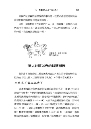 七、希臘羅馬統治下的以色列 205
當我們沈思關於基督復活的事件時，我們必會想起這個比喻:
這被初期的基督徒用來表達信仰。
另外一個重點是:在此處的「人」是一種圖像，是集合名詞，
代表所有相信天主，甚至於受死的人。當人們稱耶穌為「人子」
的時候，我們應該想到這一點。
三隻獅子，波斯(主前
第六，五世紀〕
猶太地區以外的智慧潮流
我們接下來將介紹二種在猶太地區以外產生的智慧文學作品:
巳路克(巴比倫)以及智慧篇(埃及) ，作為本章的結束。
巴路克(第二正典)
這本書被歸於耶肋米亞的秘書巴路克的名下，事實上它是由
四個不同作者、年代的段落匯集而成的。按現存的經文內容而言，
主要是讚揚悔改的重要性。書卷開宗明義指陳:我們的罪破壞了
我們與天主的關係(一 1~14 )。接下來是關於罪的反省:罪如同
遭受放逐遠離天主一樣，唯一的出路是天主的仁慈與忠信(一
15~ 三 18 )。如此人應默想天主的智慧，祂的智慧無他，即是法
律。藉著實踐法律，就能獲得智慧(三 3~ 四 4) 。最後這一部分
使我們想起第二依撒意亞;它安慰了耶路撒冷，並宣告天主將要
 