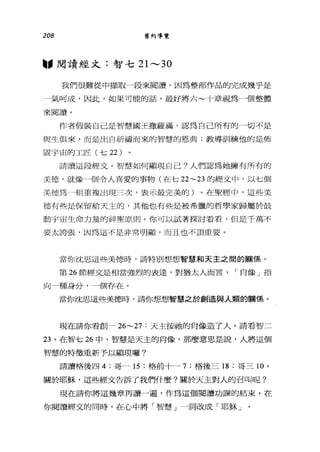 208 舊約導覽
"閱讀經文:智七 21 ，_， 30
我們很難從中擷取一段來閱讀，因為整部作品的完成幾乎是
一氣呵成，因此，如果可能的話，最好將六~十章視為一個整體
來閱讀。
作者假裝自己是智慧國王撒羅滿，認為自己所有的一切不是
與生俱來，而是出自祈禱而來的智慧的恩典;教導訓練他的是佈
置宇宙的工匠(七 22 )
請讀這段經文。智慧如何顯現自己?人們認為她擁有所有的
美德，就像一個令人喜愛的事物(在七 22~23 的經文中，以七個
美德為一租車複出現三次，表示最完美的)。在聖經中，這些美
德有些是保留給天主的，其他也有些是被希臘的哲學家歸屬於鼓
動宇宙生命力量的神聖原則。你可以試著探討看看，但是千萬不
要太誇張，因為這不是非常明顯，而且也不頂重要。
當你沈思這些美德時，請特別想想智慧和天主之間的關係。
第 26 節經文是相當強烈的表達，對猶太人而言， I 自像」指
向一種身分，一個存在。
當你沈思這些美德時，請你想想、智慧之於創造與人類的關係。
現在請你看創- 26~27 :天主按抽的肖像造了人。請看智二
23 。在智七 26 中，智慧是天主的白像，那麼意思是說，人將這個
智慧的特徵重新予以顯現囉?
請讀格後四 4; 哥一 15 ;格前十一 7; 格後三 18 ;哥三 10 。
關於耶穌，這些經文告訴了我們什麼?關於天主對人的召叫呢?
現在請你將這幾章再讀一遍，作為這個閱讀功課的結束。在
你閱讀經文的同時，在心中將「智慧」一詞改成「耶穌」。
 