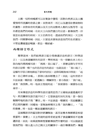 212 舊約導覽
人類一切的吶喊都可以在聖詠中發現:面對自然界以及人類
愛情時所流露的欣羨之歌;面對痛苦、死亡以及遭受社會剝削時
的憂愁;面對俗世的荒誕以及天主的沈默時人類的反叛等等，這
些都是我們的吶喊，有如天主向我們發出的言語。教導我們，即
使是在最黑暗的時刻，天主仍然存在，透過我們的哭泣，天主與
我們一間嘶聲吶喊。因此，只要是真實地表達我們的生活實況，
不管是讚揚還是嘲諷，都是一種祈禱。
兩種語言形式
簡單說來，我們能將語言區分為傳遞訊息的語言(科學語
言) ，以及表達關係性的語言。舉例來說，有一個躺在床上的小
孩向他的媽媽喊叫說1"媽媽，我口渴了 J '那麼這個句子所用
的語言是哪一種?也許是訊息性的語言，也就是說， 1"我口渴了」
這樣的字眼正確地描述了當時的狀況。這個母親後來回答說1"起
來，自己拿杯水喝 J '那個小孩卻睡覺去了。因此，這些言語不
只是表達一種訊息，更透露出一種關係性;當小孩說1"我口渴」
或者「我很熱」時，他真正想說的是1"我需要你，需要你在我
身旁。」
用來傳達訊息的科學性語言通常是為了正確地表達意義的字
句，然而關係性語言就不同了。它想表達的另有其他:當一個母
親稱呼他的孩子為「寶貝」時，不是表達一種實況，而是顯露它
們之間的關係;同樣地，當聖詠裡稱天主為「我的聲石」、「我
的堡壘」時，也是一種表達關係的語言。
這兩種語言的區別對於研讀聖詠'甚至是整本聖經都是相當
重要的。事實仁，天主所說的話常常更是為了表達關係而不是傳
遞訊息，因此，如果說聖經想要教導我們什麼的話，可以說就是
使我們每一個人進入自己與天主的關係中。祂引導著我們。傳遞
 