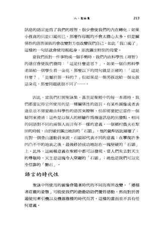 入、聖詠集 213
訊息的語言是為了我們的理智，很少會使我們的內在轉化;如果
小孩真的只是口渴而己，那麼作母親的不會太擔心太多。但是關
係性的語言卻真的會改變對方也改變我們自己，如此「我口渴了」
這樣的一句話就會使母親起身，並流露出特別的母愛。
當我們面對一件事物或一個手勢時，我們內在科學性(理智)
的感官會使我們發問 I 這是什麼意思? J 。如果一個自然科學
老師給一個學生看一朵花，那麼以下的問句就是正確的 I 這是
什麼? J I 是屬於那一科的? J 但如果是一個男孩送給一個女孩
這朵花，那麼問題就很不同了......。
因此，當我們打開聖詠集，甚至是聖經中的每一本書時，我
們都要記得它所使用的是一種關係性的語言。有某些圖像或者表
達法並不需要藉由科學性的語言來瞭解，但卻需要把它當作一個
疑問來澄清;這些是以個人的經驗作為傳達訊息的出發點。相同
的詞語對不同的兩個人而言有不一樣的意義。一個鄉村農夫在型
田的時候，由於碰到露出地面的「石頭 J '他的銷聲因此碰壞了;
而對一個登山運動員來說，石頭谷fJ代表不同的意義:在攀爬許多
凹凸不平的地表之後，最後終於成功地站在一塊堅硬的「石頭」
上。此外，這兩種意義在聖經中都可以發現。當人們失去對天主
的尊敬時，天主是這塊令人窒礙的「石頭 J 祂也是我們可以完
全信靠的「臀石」。
語言的時代性
聖詠中所使用的圖像會隨著時代的不同而有所改變。「播種
者莊嚴的姿態」可能使我們的爺爺奶奶們覺得感動，然而對於普
遍使用牽引機以及機器撒種的時代而言，這樣的畫面並不其有任
何意義。
 