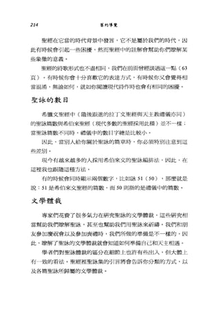 214 舊約導覽
聖經在它當的時代背景中發言，它不是屬於我們的時代，因
此有時候會引起一些困擾，然而聖經中的註解會幫助你們瞭解某
些象徵的意義。
聖經的詩歌形式也不盡相同，我們在前面曾經談過這一點( 63
頁)。有時候你會十分喜歡它的表達方式，有時候你又會覺得相
當混淆，無論如何，就如你閱讀現代詩作時也會有相同的困擾。
聖詠的數目
希臘文聖經中(隨後跟進的拉丁文聖經與天主教禮儀亦同)
的聖詠篇數與希伯來聖經(現代多數的聖經採用此種)並不一樣;
當聖詠篇數不同時，禮儀中的數目字總是比較小。
因此，當別人給你關於聖詠的篇章時，你必須特別注意到這
些差別。
現今有越來越多的人採用希伯來文的聖詠編排法，因此，在
這裡我也跟隨這種方法。
有的時候會同時顯示兩個數字，比如詠 51 (50) ，那麼就是
說: 51 是希伯來文聖經的篇數，而 50 則指的是禮儀中的篇數。
文學體裁
專家們花費了很多氣力在研究聖詠的文學體裁，這些研究相
當幫助我們瞭解聖詠，甚至也幫助我們用聖詠來祈禱。我們和朋
友參加慶祝會以及參加喪禮時，我們所做的準備是不一樣的，因
此，暸解了聖詠的文學體裁就會知道如何準備自己和天主相遇。
學者們對聖詠體裁的區分在細節上也許有些出入，但大體上
有一致的看法。聖經裡聖詠集的引言將會告訴你分類的方式，以
及各篇聖詠所歸屬的文學體裁。
 