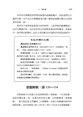 八、聖詠集 215
本章首先將幫助你們進到聖詠的祈禱氛圍中，因此我們以主
題來分類，而不是以文學體裁來分類(雖然這兩種分類方式的結
果常常會，致)
我們並不想對聖詠集做全面的研究，只是單純的閱讀聖詠，
也訐是興趣所致，也許是因為它的神學意義或者困難度，無論如
何，我們將試著發現:這些占老的禱文如何適用於我們這個時代。
某挂祈禱的主題
讚頌造物主及救贖者天主。
讚頌鄰近我們的天主:祂在抽的子民中(耶路撒冷、聖
殿) ，事實上祂寓居在祂的子民中(法律)
希望的祈禱:天主是玉，祂將以正義建立祂的國度，透過
祂的默西亞國王來完成，至於人間的國王只是一個象徵人物。
悔改和感恩的祈禱:對以色列人而言，這兩種是分不闊的。
為求生存的祈禱:包含了智慧人士所反省的主題一一我們
如何在在困頓的環境中生存巾
開始之前 I 登聖殿歌 J (Psalms of Ascent) 能幫助我們
對聖詠有簡單的認識。
當我們研讀每一個主題時，先是一個大概的評論，後面是
我建議你該閱讀的聖詠篇別。
登聖殿歌:諒 120.......， 134
在聖詠集中立刻就可以找到特別的一組聖詠:十五首短歌，
相當活潑生動，每一首都有相同的主題。它們被稱為「登聖殿
歌 J '很可能是當人們慶祝三大朝聖節，在登上耶路撒冷時所吟
誦的詩歌。這些是聖詠 120~ 134 首(其中 132 首不是登聖殿歌，
 
