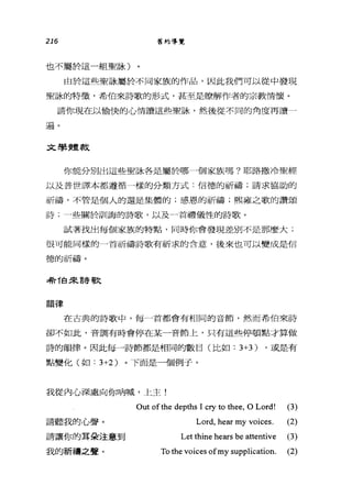 216 舊約導覽
也不屬於這一組聖詠)
由於這些聖詠屬於不同家族的作品，因此我們可以從中發現
聖詠的特徵，希伯來詩歌的形式，甚至是瞭解作者的宗教情懷。
請你現在以愉快的心情讀這些聖詠，然後從不同的角度再讀一
遍。
文學體裁
你能分別出這些聖詠各是屬於哪-個家族嗎?耶路撒冷聖經
以及普世譯本都遵循一樣的分類方式:信德的祈禱;請求協助的
祈禱，不管是個人的還是集體的;感恩的祈禱;熙雍之歌的讚頌
詩~--些關於訓誨的詩歌，以及一首禮儀性的詩歌。
試著找出每個家族的特點，同時你會發現差別不是那麼大;
很可能同樣的一一首祈禱詩歌有祈求的含意，後來也可以變成是信
德的祈禱。
特T白宋詩歌
韻律
在古典的詩歌中，每」首都會有相同的音節，然而希伯來詩
卻不如此，音調有時會停在某一音節上，只有這些停頓點才算做
詩的韻律。因此每一詩節都是相同的數目(比如: 3+3) ，或是有
點變化(如: 3+2) 。下面是一個例子。
我從內心深處向你吶喊，上主!
請聽我的心聲。
請讓你的耳朵注意到
我的祈禱之聲。
Out ofthe depths 1 cry to thee, 0 Lord! (3)
Lord, hear my voices. (2)
Let thine hears be attentive (3)
To the voices ofmy supplication. (2)
 