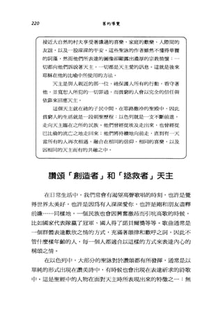 220 舊約導覽
接近大自然的村夫享受著謙遜的喜樂、家庭的歡樂、人際間的
友誼，以及一股深深的平安。這些聖詠的作者雖然不懂得華麗
的詞藻，然而他們所表達的圖像卻顯露出濃厚的宗教情懷:一
切都向他們訴說著天主，一切都是天主愛的訊息。這就是後來
耶穌在他的比喻中所使用的方法。
天主是與人親近的那一位，祂保護人所有的行動，看守著
他，並寬恕人所犯的一切罪過，而貧窮的人會以完全的信任與
依靠來自應天主。
這個天主就在抽的子民中間，在耶路撒冷的聖殿中，因此
貧窮人的生活就是一段朝聖歷程:以色列就是一支不斷前進，
走向天主臨在之所的民族。他們曾經從埃及走出來，也曾經從
巴比倫的流亡之地走回來;他們將持續地向前走，直到有一天
常所有的人再次相遇，融合在相同的信仰、相同的喜樂，以及
因相同的天主而有的共融之中。
讚頌「創造者 J 和「拯救者 J 天主
在日常生活中，我們常會有渴望高聲歌唱的時刻，也許是覺
得世界太美好，也許是因為有人深深愛你，也許是剛和朋友盡釋
前嫌......同樣地，一個民族也會因興奮激昂而引吭高歌的時候，
比如國家代表隊贏了冠軍、國人得了諾貝爾獎等等。歌曲通常是
一個群體表達歡欣之情的方式，充滿著韻律和歡呼之詞，因此不
管什麼樣年齡的人，每一個人都適合以這樣的方式來表達內心的
稱頌之情。
在以色列中，大部分的聖詠對於讚頌都有所發揮，通常是以
單純的形式出現在讚美詩中，有時候也會出現在表達祈求的詩歌
中。這是聖經中的人物在面對天主持所表現出來的特徵之一:無
 