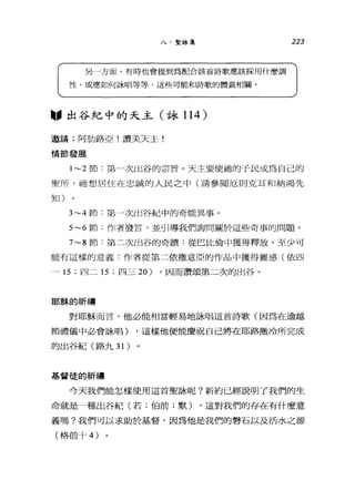 八、聖詠集
另一方面，有時也會提到為配合該首詩歌應該採用什麼調
性，或應如何詠唱等等，這些可能和詩歌的體裁相關。
"出谷紀中的天主(詠 114 )
邀請:阿肋路亞!讚美天主!
情節發展
223
1~2 節:第→次出谷的宗旨。天主要使抽的子民成為自己的
聖戶斤，祂想居住在忠誠的人民之中(請參閱厄則克耳和納鴻先
生日)
3~4 節:第一次出谷紀中的奇能異事。
5~6 節:作者發言，並引導我們詢問關於這些奇事的問題。
7~8 節:第二次出谷的奇蹟:從巴比倫中獲得釋放。至少可
能有這樣的意義:作者從第二依撒意亞的作品中獲得靈感(依四
- 15 ;四二 15 ;四三 20) ，因而讚頌第二次的出谷。
耶穌的祈禱
對耶穌而言，他必能相當輕易地詠唱這首詩歌(因為在逾越
節禮儀中必會詠唱) ，這樣他便能慶祝自己將在耶路撒冷所完成
的出谷紀(路九 31)
基督徒的祈禱
今天我們能怎樣使用這首聖詠呢?新約已經說明了我們的生
命就是一種出谷紀(若;伯前;默) ，這對我們的存在有什麼意
義嗎?我們可以求助於基督，因為他是我們的轉石以及活水之源
(格前十 4)
 