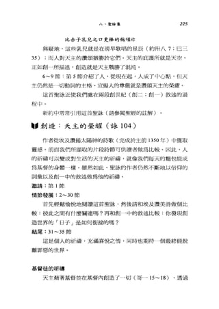 八、聖詠集 225
比赤子乳兒之口更棒的稱頌林
無疑地，這些乳兒就是在清早歌唱的星辰(約卅八 7; 巴三
35) ;而人對天主的讚頌猶勝於它們。天主的庇護所就是天空，
正如創一所描述，創造就是天主戰勝了混沌。
6~9 節:第 5 節介紹了人，從現在起，人成了中心點，但天
主仍然是一一切動詞的主格。宣揚人的尊嚴就是讚頌天主的榮耀。
這首聖詠正使我們處在兩段創世紀(創二;創一)敘述的過
干呈中。
新約中常常引用這首聖詠(請參閱聖經的註解)
"創造:天主的榮耀(詠 104 )
作者從埃及讚揚太陽神的詩歌(完成於主前 1350 年)中獲取
靈感。前面我們所擷取的片段詩節可供讀者做為比較。因此，人
的祈禱可以變成對生活的天主的祈禱，就像我們每天的麵包能成
為基督的身體一樣。雖然如此，聖詠的作者仍然不斷地以信仰的
詞彙以及創一中的敘述做為他的祈禱。
邀請:第 1 節
情節發展: 2~30 節
首先輕鬆愉悅地閱讀這首聖詠，然後請和埃及讚美詩做個比
較:彼此之間有什麼關連嗎?再和創一中的敘述比較:你發現創
造世界的「日子」是如何銜接的嗎?
結尾 :31~35 節
這是個人的祈禱，充滿喜悅之情，同時也期待一個最終能脫
離罪惡的世界。
基督徒的祈禱
天主藉著基督並在基督內創造了一切(哥一 15~18) ，透過
 