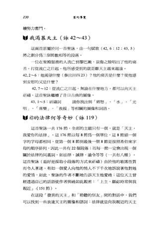230 舊約導覽
續努力奮鬥。
"我渴慕天主(詠 42 ，---43 )
這兩首原屬於同一首聖詠'由一句賦歌 (42， 6; 12;43, 5)
將之劃分為三個節數相等的段落。
一位在聖殿服務的人流亡到黎巴嫩，哀傷之餘唱出了他的痛
苦。打從流亡之日起，他所感受到的就是離天主越來越遠。
42， 2~6 :他渴望什麼(參出卅四 23) ?他的痛苦是什麼?使他感
到安慰的又是什麼?
42, 7~ 12 :從流亡之日起，無論在什麼地方，都可以向天主
祈禱。這首聖詠繼續了昔日古典的圖像。
的， 1~5 :祈禱詞 請你找出與「鄉愁」、「水」、「光
明」、「喜樂」、「救援」等相關的圖像和詞語。
圖，林的法律何等奇妙(詠 119 )
這首聖詠一共 176 節，全部的主題只有一個，就是「天主，
我愛你的法律」。這 176 節以每 8 節為一個單位，這 8 節頭一個
字的字母都相同，從第一個 8 節到最後一個 8 節是按照希伯來字
母的順序排列，因此一共有 22 個段落;而每一節一定會出現一個
關於法律的同義詞，如法律、誡律、諭令等等(一共有八種)
這首聖詠(最好是採取小段落的方式來祈禱)由於他的歌謠性質
而令人著迷，有如一個愛人向他的情人不下千次地訴說著他對她
的愛情，如此，聖詠的作者不斷地告訴天主他愛她;這位天主曾
經透過自己的話語使作者與祂如此親密: r 上主，顧你時常與我
親近 J ,( 151 節)
在這段「發言的天主」和「聆聽的信友」間的對話中，我們
可以找到一些表達天主的圖像和語詞:法律就是向我親近的天主
 