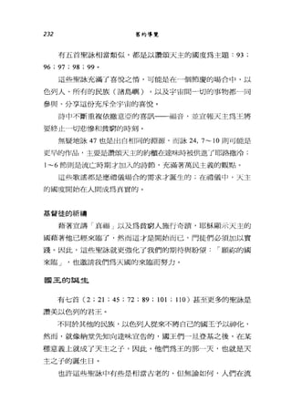 232 舊約導覽
有五首聖詠相當類似，都是以讚頌天主的國度為主題: 93 ;
96 ; 97 ; 98 ; 99 。
這些聖詠充滿了喜悅之情，可能是在一個節慶的場合中，以
色列人、所有的民族(諸島嶼) ，以及宇宙間一切的事物都一同
參與、分享這份充斥全宇宙的喜悅。
詩中不斷重複依撒意亞的喜訊一一一福音，並宣報天主為王將
要終止一切悲慘和貧窮的時刻。
無疑地詠 47 也是出自相同的淵源，而詠 24， 7~ 10 則可能是
更早的作品，主要是讚頌天主的約櫃在達味時被供進了耶路撒冷;
1~6 節則是流亡時期才加入的詩節，充滿著萬民主義的觀點。
這些歌謠都是應禮儀場合的需求才誕生的;在禮儀中，天主
的國度開始在人間成為其實的。
基督徒的祈禱
藉著一宣講「真福」以及為貧窮人施行奇損，耶穌顯示天主的
國藉著他已經來臨了，然而這才是開始而已，門徒們必須加以實
踐。因此，這些聖詠就更強化了我們的期待與盼望 í 願你的國
來臨 J '也邀請我們為天國的來臨而努力。
國玉的誕生
有七首 (2 ; 21 ; 45 ; 72 ;的; 101 ; 110) 甚至更多的聖詠是
讚美以色列的君王。
不同於其他的民族，以色列人從來不將自己的國王予以神化，
然而，就像納堂先知向達味宣告的，國王們一旦登基之後，在某
種意義上就成了天主之子，因此，他們為王的那一天，也就是天
主之子的誕生日。
也許這些聖詠中有些是相當古老的，但無論如何，人們在流
 