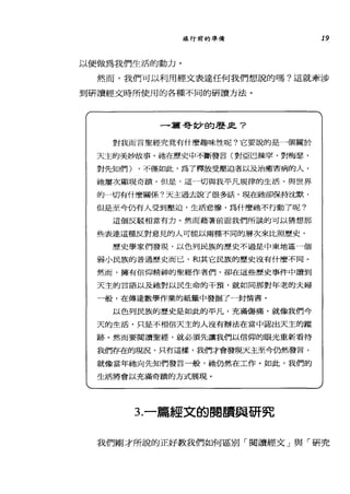 旅行前的準備 19
以便做為我們生活的動力。
然而，我們可以利用經文表達任何我們想說的嗎?這就牽涉
到研讀經文時所使用的各種不同的研讀方法。
一篇哥妙的歷正?
對我而言聖經究竟有什麼趣味性呢?它要說的是一個關於
天主的美妙故事。祂在歷史中不斷發言(對亞巴辣罕、對梅瑟、
對先知們) ，不僅如此，為了釋放受壓迫者以及治癒害病的人，
祂屢次顯現奇蹟。但是，這一切與我平凡規律的生活、與世界
的一切有什麼闢係?天主過去說了很多話，現在她卻保持沈默，
但是至今仍有人受到壓迫，生活悲慘，為什麼祂不行動了呢?
這個反駁相當有力。然而藉著前面我們所談的可以猜想那
些表達這種反對意見的人可能以兩種不同的層次來比照歷史。
歷史學家們發現，以色列民族的歷史不過是中東地區一個
弱小民族的普通歷史而己，和其它民族的歷史沒有什麼不同。
然而，擁有信仰精神的聖經作者們，卻在這些歷史事件中讀到
天主的言語以及祂對以民生命的干預，就如同那對年老的夫婦
一般，在傳達數學作業的紙籤中發掘了一封情書。
以色列民族的歷史是如此的平凡，充滿傷痛，就像我們今
天的生活，只是不相信天主的人沒有辦法在當中認出天主的蹤
跡。然而要閱讀聖經，就必須先讓我們以信仰的眼光重新看待
哉們存在的現況，只有這樣，我們才會發現天主至今仍然發言，
就像當年祂向先知們發言一酸，祂仍然在工作。如此，我們的
生活將會以充滿奇蹟的方式展現。
3.一篇經文的閱讀與研究
我們剛才所說的正好教我們如何區別「閱讀經文」與「研究
 
