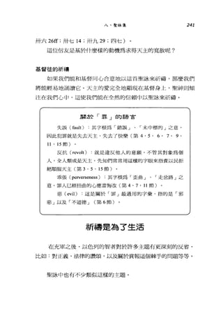 八、聖詠集 241
卅六 26ff ;卅七 14 ;卅九 29 ;四七)
這位信友是基於什麼樣的動機為求得天主的寬赦呢?
基督徒的祈禱
如果我們能和基督同心合意地以這首聖詠來祈禱，那麼我們
將能輕易地誦讀它。天主的愛完全地顯現在基督身上，聖神則傾
注在我們心中，這使我們能在全然的信賴中以聖詠來祈禱。
朋於「罪」的語言
失誤 (fault) 其字根為「錯誤」、「末中標的」之意。
因此犯罪就是失去天主，失去了快樂(第 4.5.6'7.9.
11 • 15 節)
反抗 (revolt) 就是違反他人的意顱，不管其對象為個
人，全人類或是天主。先知們常常用這樣的字眼來指責以民拒
絕順服天主(第 3 . 5 . 15 節)
乖張( perverseness ) :其字根為「歪曲」、「走岔路」之
意。罪人已經扭曲的心應當悔改(第 4. 7 • 11 節)
惡( evil) 這是關於「罪」最通用的字彙，指的是「邪
惡」以及「不道德 J (第 6 節)
祈禱是為了生活
在充軍之後，以色列的智者對於許多主題有更深刻的反省，
比如:對正義、法律的讚頌，以及關於賞報這個棘手的問題等等。
聖詠中也有不少類似這樣的主題。
 
