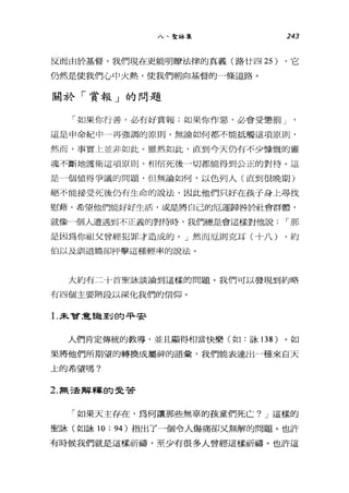 八、聖詠集 243
反而由於基督，我們現在更能明瞭法律的真義(路廿四 25) ，它
仍然是使我們心中火熱，使我們朝向基督的一條道路。
關於「賞報」的問題
「如果你行善，必有好賞報;如果你作惡，必會受懲罰」
這是申命紀中一再強調的原則，無論如何都不能抵觸這項原則，
然而，事實仁並非如此。雖然如此，直到今天仍有不少慷慨的靈
魂不斷地護衛這項原則，相信死後一切都能得到公正的對待。這
是一個值得爭議的問題，但無論如何，以色列人(直到很晚期)
絕不能接受死後仍有生命的說法，因此他們只好在孩子身上尋找
慰藉，希望他們能好好生活，或是將自己的厄運歸咎於社會群體，
就像一個人遭遇到不正義的對待時，我們總是會這樣對他說!那
是因為你祖父曾經犯罪才造成的。」然而厄則克耳(十八)、約
伯以及訓道篇郤抨擊這種輕率的說法。
大約有二十首聖詠談論到這樣的問題。我們可以發現到約略
有四個主要階段以深化我們的信仰。
1.未曾意言龍至U 白勾平安
人們肯定傳統的教導，並且顯得相當快樂(如:詠 138 )。如
果將他們所期望的轉換成屬神的語彙'我們能表達出一種來自天
上的希望嗎?
2. 無法解釋的受苦
「如果天主存在，為何讓那些無辜的孩童們死亡? J 這樣的
聖詠(如詠 10 ; 94) 指出了一個令人傷痛卻又無解的問題。也許
有時候我們就是這樣祈禱，至少有很多人曾經這樣祈禱。也許這
 