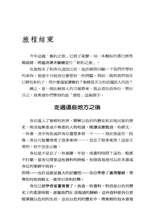 旅程結束
今年這趟「舊約之旅」己到了尾聲。另一本類似的書已經準
備就緒，將邀請讀者繼續進行「新約之旅」
在旅程末了和各位道別之前，也許值得回顧一下我們所學到
的東西。旅途中可能各位會想到一些問題。例如:既然我們現在
已經有新約了，為什麼還要讀舊約?聖經是天主的話還是人的話?
總之，從一個比較個人的立場看來，我必須告訴各位，簡而
言之，我希望你們學到的是「感恩」這兩個字。
走過這些地方之後
各位進入了聖經的世界，瞭解以色列的歷史和其他民族的歷
史，與其他熟悉或不熟悉的人物相遇，閱讀或瀏覽過一些經文、
一些書，其中有些或許各位還想多看一下......。現在旅途告一段
落，各位可能覺得看了很多東西...... ，也忘了很多東西!這是正
常的，但不完全正確。
各位是不是忘了一些事蹟、年份、成書的時間?這些一點都
不打緊。當各位需要這些資料的時候，你很容易地可以在本書或
各位的聖經中找到。
因為一一也許這就是最大的好處吧一一各位學會了善用聖經，學
會如何找到經文、使用引言和註釋。
各位已經學會安置背景了。放進一些資料，特別是以色列歷
史上的重要時期，就像我們在頁做過的歸納，這些資料使各位更
能掌握以色列的生活，並在以色列的歷史中，將聖經的每本書卷
 