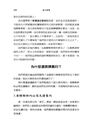 248 舊約導覽
放在它該有的位置上。
各位還學會了某種接近聖經的方式，也許這才是最重要的。
可能各位不再感覺到初讀聖經時的天真的新鮮感，但卻能更真確
地瞭解聖經。各位看到聖經並不是直接轉播歷史實況，而是一些
信徒對歷史的詮釋。各位看到的是某些反射;讀一段經文的時候，
已不再先問 r 真正發生了什麼事情? J 而是問 r 那些信徒告
訴我們發生了什麼事情?他們從中領悟出什麼樣的天主之言? J
各位先注意的已不再是事蹟層面，而是寫作層面。
我們還有其他的發現:比較瞭解聖經的經文了，比較熟悉裡
頭的人物了，對天主的面貌有一個新的認識，我們與世界的關係
不同...... ，我們把這個做結論的樂趣留給各位。接下來要談」些
各位可能會間的問題。
為什麼還要讀舊約?
我們需要討論這個問題嗎?這趟旅行確實使我們肯定了舊約
的意義。現在只要看各位的發現就行了。
為什麼還要讀舊約?我們能提出三個主要的理由:要瞭解新
約必需先讀舊約;舊約是我們生活的明鏡;所預報的許諾尚未完
全實現。
1.要瞭解新約必需先讀舊約
看一本書先從它的「索引」看起，總是助益良多。如果索引
編得好，我們馬上就能對這本書所討論的主題有一個整體的概念。
但是先讀完每一章的內容後，我們發現到標題所帶出的含意往往
更深遠。
 