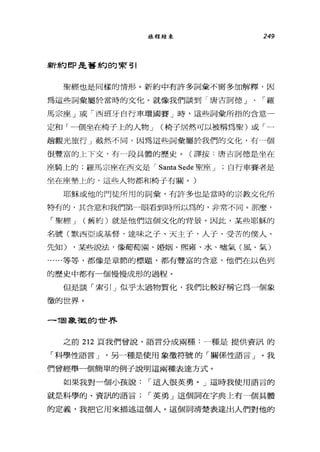 旅程結束 249
新約 ep 是舊約的索引
聖經也是同樣的情形。新約中有許多詞彙不需多加解釋，因
為這些詞彙屬於當時的文化。就像我們談到「唐吉訶德」、「羅
馬宗座」或「西班牙自行車環國賽」時，這些詞彙所指的含意一
定和「一個坐在椅子上的人物 J (椅子居然可以被稱為聖)或「一
趟觀光旅行」截然不同，因為這些詞彙屬於我們的文化，有一個
很豐富的上下文，有一段具體的歷史。(譯按:唐吉訶德是坐在
座騎上的;羅馬宗座在西文是 r Santa Sede 聖座 J 自行車賽者是
坐在座墊上的，這些人物都和椅于有關。)
耶穌或他的門徒所用的詞彙'有許多也是當時的宗教文化所
特有的，其含意和我們第一眼看到時所以為的，非常不同。那麼，
「聖經 J (舊約)就是他們這個文化的背景。因此，某些耶穌的
名號(默西亞或基督、達味之子、天主子、人于、受苦的僕人、
先知) ，某些說法，像葡萄園、婚姻、熙雍、水、噓氣(風、氣)
......等等，都像是章節的標題，都有豐富的含意，他們在以色列
的歷史中都有一個慢慢成形的過程。
但是談「索 51 J 似乎太過物質化，我們比較好稱它為一個象
徵的世界。
-1固象散的世界
之前 212 頁我們曾說，語言分成兩種:一種是提供資訊的
「科學性語言 J '另一種是使用象徵符號的「關係性語言」。我
們曾經舉一個簡單的例子說明這兩種表達方式。
如果我對一個小孩說 r 這人很英勇。」這時我使用語言的
就是科學的、資訊的語言 r 英勇」這個詞在字典上有一個具體
的定義，我把它用來描述這個人。這個詞清楚表達出人們對他的
 