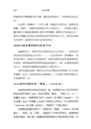 252 舊約導覽
和他們當年模稜兩可的心態。還有更多的例子，但我們先在此打
住。
在這第一個層面上，所有人類，無論是不是信徒，都會有這
經驗。事實上，聖經是諸多偉大的人文著作之一，而描寫人類心
靈的傑作主要就是要描寫人類生命的精髓;聖經有它的表達方式，
就如同希臘史詩或巴比倫神話也各有其表現的方式。路加和保祿
告訴我們，這點對於信徒來說是更肯定。
從路刀口福音看耶穌自勾教賣方己去
逾越節那天，兩個門徒面帶愁容的走向厄瑪烏。「我們原指
望他就是那要拯救以色列的... ... J '此話意味著一個經驗和一個
希望的落空。耶穌並未責備他們。他很高興看到他們還懷著舊約
的希望，就帶著他們把聖經從頭到尾復習了一遍。此舉燃起他們
的心火，使他們在學餅的時候認出了復活的主。
我們也應當這樣。舊約的目的在於幫助我們重整人生中的許
多環節，此外，如果我們有足夠的耐心，它也會引導我們接近它
所預報的那一位。
以以色列的歷且為「模型 J (mock up )
保祿從神學的角度來表達這一點。他說發生在以色列的事件
都是我們的模型 (type '思高本譯為「鑑戒 J 格前十 6 ' 11) 。
希臘文 tupos 一般都譯為典型( model) 或典範 (example) 。但
是預象 (type) 和模範( model) 的意思正好相反，所以譯為模型
(mock up) 或式樣 (pattem) (服裝的)可能比較好。
在模範或典範的情況下，重要的是「模範 J (model) 而非複
製品。「模型」或「式樣 J (服裝的)的情況則相反。建築師依
照模型築起一棟大樓，裁縫師按著紙樣做出他想要做的衣服，而
 