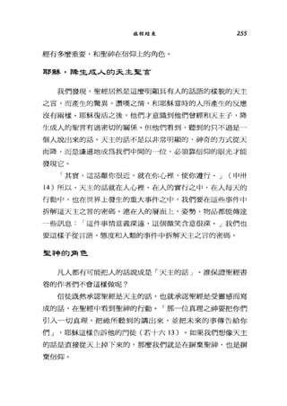 旅程結束 255
經有多麼重要，和聖神在信仰上的角色。
耶穌，降生成人的云主皇宮
我們發現，聖經居然是這麼明顯具有人的話語的樣貌的天主
之言，而產生的驚異、讚嘆之情，和耶穌當時的人所產生的反應
沒有兩樣。耶穌復活之後，他們才意識到他們曾經和天主子，降
生成人的聖言有過密切的關係。但他們看到、聽到的只不過是一
個人說出來的話。天主的話不是以非常明顯的、神奇的方式從天
而降，而是謙遜地成為我們中間的一位，必須靠信仰的眼光才能
發現它。
「其實，這話離你很近，就在你心裡，使你遵行。 J (申卅
14 )所以，天主的話就在人心裡'在人的實行之中，在人每天的
行動中，也在世界上發生的重大事件之中，我們要在這些事件中
拆解這天主之言的密碼。連在人的層面上，姿勢、物品都能傳達
一些訊息 I 這件事情意義深遠，這個微笑含意很深。」我們也
要這樣子從言語、態度和人類的事件中拆解天主之言的密碼。
里神的角色
凡人都有可能把人的話說成是「天主的話」。誰保證聖經書
卷的作者們不會這樣做呢?
信徒既然承認聖經是天主的話，也就承認聖經是受靈感而寫
成的話，在聖經中看到聖神的行動。「那一位真理之神要把你們
引入一切真理，把祂所聽到的講出來，並把未來的事傳告給你
們 J '耶穌這樣告訴他的門徒(若十六 13 )。如果我們想像天主
的話是直接從天上掉下來的，那麼我們就是在辦棄聖神，也是辦
棄信仰。
 