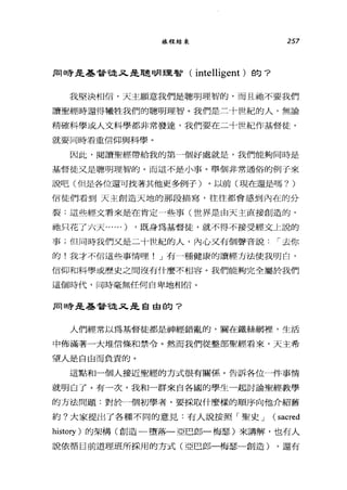 旅程結束 257
JE1日芳是基督龍λ 是聰明理智( intelligent )的?
我堅決相信，天主願意我們是聰明理智的，而且祂不要我們
讀聖經時還得犧牲我們的聰明理智。我們是三十世紀的人，無論
精確科學或人文科學都非常發達，我們要在二十世紀作基督徒，
就要同時看重信仰與科學。
因此，閱讀聖經帶給我的第一個好處就是，我們能夠同時是
基督徒又是聰明理智的。而這不是小事。舉個非常通俗的例子來
說吧(但是各位還可找著其他更多例子)。以前(現在還是嗎? )
信徒們看到天主創造天地的那段描寫，往往都會感到內在的分
裂:這些經文看來是在肯定一些事(世界是由天主直接創造的，
祂只花了六天......) ，既身為基督徒，就不得不接受經文上說的
事;但同時我們又是二十世紀的人，內心又有個聲音說，-去你
的!我才不信這些事情哩! J 有一種健康的讀經方法使我明白，
信仰和科學或歷史之間沒有什麼不相容。我們能夠完全屬於我們
這個時代，同時毫無任何自卑地相信。
JE1日芳是基督龍又是自由的?
人們經常以為基督徒都是神經錯亂的，關在鐵絲網裡'生活
中佈滿著一大堆信條和禁令。然而我們從整部聖經看來，天主希
望人是自由而負責的。
這點和一個人接近聖經的方式很有關係。告訴各位一件事情
就明白了。有一次，我和一群來自各國的學生一起討論聖經教學
的方法問題:對於一個初學者，要採取什麼樣的順序向他介紹舊
約?大家提出了各種不同的意見:有人說按照「聖史 J (sacred
history )的架構(創造一墮落一亞巴郎一梅瑟)來講解，也有人
說依循目前道理班所採用的方式(亞巴郎一梅瑟一創造) ，還有
 