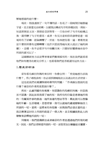 旅行前的準備 21
解她想說的是什麼。
現在，假設過到了一句不懂的話，你花了一段時間仔細推敲
字意，並且留意文法結構，以便找出構成句子的各種詞性:例如，
知道那個是主詞、那個是受詞等等，一旦你分析了句子的結構之
後，就明瞭了句于的意思。或者，你叉注意到信首語帶悲意，結
尾時有了好轉:語氣轉變了。於是，你再把信看一遍，看看究竟
是什麼原因會有這種轉變(也許只是因為她向某人說出了她的困
擾)。這樣，你不必從字句中抽離出來，只要好好體會她在信中
所說的就可以了。
這兩種研究方法是學者專家們整理採用的，現在我們就看看
他們如何應用在經文分析上，也看看我們是否能運用這些方法。
1.歷且合析 5去
當你看烏蘇拉阿姨的來信時，你會自問 í 究竟她想告訴我
什麼? J 為了尋找真相，你必須訴諸她現在以及過去的生活背景。
這也是我們在閱讀聖經時會間的問題 í 作者路加想說的是
什麼?福音的作者究竟想說什麼? J
然而，此處問題有些複雜。你認識你的烏蘇拉阿姨，但是我
並不認識，因此如果我看了她的信，我所有的印象是憑著她所寫
的:有關某件事的敘述、她所表達的想法等等，藉此我可以想像
她的年齡、生活環境、思想背景，我可以就她的處境瞭解她信上
所說的一切。當然，這看來有些危險，因為我們必須注意的是:
我正藉著這封信上所說的創造了一個人物，並且根據我對此人的
暸解來詮釋他所說的一切。
同樣地，我們認識路加或者福音的作者是透過他們所寫的經
文，因此，我們必須留意所說的一切，並恆常加以檢驗是否屬實。
 