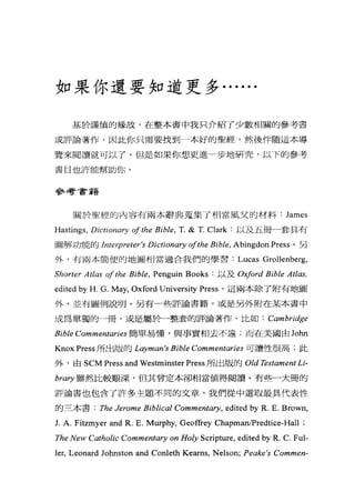 如果你還要知道更多. .....
基於謹慎的緣故，在整本書中我只介紹了少數相關的參考書
或評論著作，因此你只需要找到一本好的聖經，然後伴隨這本導
覽來閱讀就可以了。但是如果你想更進-步地研究，以下的參考
書目也許能幫助你。
參考書籍
關於聖經的內容有兩本辭典蒐集了相當風父的材料 James
Hastings, Dictionary ofthe Bible, T. & T. Clark :以及五冊卜a套具有
圖解功能的 Jnterpreter's Dictionary ofthe Bible, Abingdon Press 。另
外，有兩本簡便的地圖相當適合我們的學習: Lucas Grollenberg,
Shorter Atlas of the Bible, Penguin Books :以及 Oxford Bible Atl仰，
edited by H. G. May, Oxford University Press '這兩本除了附有地圖
外，並有圖例說明。另有一些評論書籍，或是另外附在某本書中
成為單獨的一冊，或是屬於一整套的評論著作，比如 : Cambridge
Bible Commentaries 簡單易懂，與事實相去不遠;而在美國由 John
KnoxPress 所出版的 Lαryman's Bible Commentaries 可讀性很高;此
外，由 SCM Press and Westminster Press 所出版的 Old Testament Li-
brary 雖然比較艱深，但其曾定本卻相當值得閱讀。有些一大冊的
評論書也包含了許多主題不同的文章，我們從中選取最具代表性
的三本書 : The Jerome Biblical Commentary, edited by R. E. Brown,
J. A. Fitzmyer and R. E. Murphy, Geoffrey ChapmanIPredti間-Hall ;
The New Catholic Commentary on Holy Scripture, edited by R. C. Ful-
ler, Leonard Johnston and Conleth Kearns, Nelson; Peαke 廿 Commen-
 