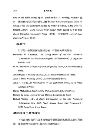 262 舊約導覽
的η on the Bible, edited by M. Black and H. H. Rowley, Nelson 。止七
外，關於舊約的時代背景可以參考 Near Eastern Religious Texts 阿­
lating to the Old Testament, edited by Walter Beyerlin, in the Old Tes-
tament Library ;以及 Ancient Near E的ter Tex缸， edited by J. B. Prit-
chard, Princeton University Press (附有一本很好的 Ancient Near
Eastern Pictures 指南)
一扭著作
以下是一些關於舊約聖經比較;有價值的研究報告:
Bemhard W. Anderson, The Living World 01 the Old Testament
( American title Understanding the Old Testament) , Longmansl
Prentic Hall.
G. W. Anderson, The History αnd Religion olIsrael, Oxford University
Press.
John Bright, A 品istory olIsrael, SCM Press/Westminster Press.
Alan T. Dale, Winding Quest, Oxford University Press.
John H. Hayes, An Introduction to Old Testament Study, SCM Pressl
Abingdon Press.
Henry McKeating, Studying the Old Testame肘， Epworth Press.
Roland de Vaux, Ancient Israel, Darton, Longman & Todd.
Robert Walton (ed扎 A Basic Introduction to the Old Testament
(American title Bible Study Source Book -Old Testament) ,
SCM Press/John Knox Press.
周於特殊主題的會自
下列書籍和我們在這本導覽書中曾經談到的幾個主題有所關
連，按著我們所談論的主題列出相關的書目。
 