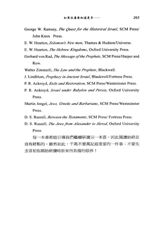 如果你還要知道更多﹒..... 263
George W. Ramsey, The {1uestfor the Ht廿torical ./srael， SCM Pressl
John Knox Press.
E. W. Hearton, SolomOl的 λ0w men, Thames & HudsonlUniverse.
E. W. Hearton, The Hebrew Ki均:gdoms， Oxford University Press.
Gerhard von Rad, The Message ifthe Prophe，衍， SCM Press店farper and
Row.
Walter Zimmerli, The Law andthe Prophe，釘， Blackwell.
J. Lindblom, Prophecy in Ancient./srael, BlackwelllFortress Press.
P. R. Ackroyd, Extle andl?estoration, SCM Press/Westminster Press.
P. R. Ackroyd, ./srael under ßabylon and Persia, Oxford University
Press.
Martin Jengel, Jews， σreeks andßarbarians, SCM Press/Westminster
Press.
D. S. Russell, ßelween the Testaments, SCM Pressl Fortress Press.
D. S. Russell, The Jews汁。'm Alexander to Herod, Oxford University
Press.
每一本書都能引導我們繼續研讀另一本書，因此閱讀始終是
沒有終點的。雖然如此，千萬不要萬記最重要的一件事;不要失
去當初你開始研讀時原來所具備的眼界!
 