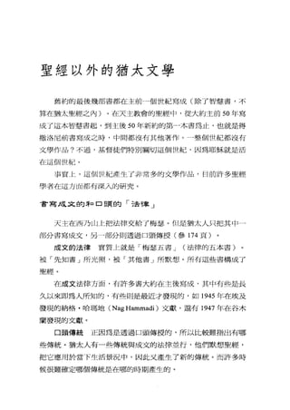 聖經以外的猶太文學
舊約的最後幾部書都在主前一個世紀寫成(除了智慧書，不
算在猶太聖經之內)。在天主教會的聖經中，從大約主前 50 年寫
成了這本智慧書起，到主後 50 年新約的第一本書為止，也就是得
撒洛尼前書寫成之時，中間都沒有其他著作。一整個世紀都沒有
文學作品?不過，基督徒們特別關切這個世紀，因為耶穌就是活
在這個世紀。
事實上，這個世紀產生了非常多的文學作品，目前訐多聖經
學者在這方面都有深入的研究。
書寫成叉的恥口頭的「法律」
天主在西乃山上把法律交給了梅瑟。但是猶太人只把其中一
部分書寫成文，另一部分則透過口頭傳授(參 174 頁)
成文的法律 實質上就是「梅瑟五書 J (法律的五本書)
被「先知書」所光照，被「其他書」所默想。所有這些書構成了
聖經。
在成文法律方面，有許多書大約在主後寫成，其中有些是長
久以來即為人所知的，有些則是最近才發現的，如 1945 年在埃及
發現的納格﹒哈瑪地 (Nag Hammadi )文獻，還有 1947 年在谷木
蘭發現的文獻。
口頭傳統 正因為是透過口頭傳授的，所以比較難指出有哪
些傳統。猶太人有一些傳統與成文的法律並行，他們默想聖經，
把它應用於當下生活景況中，因此文產生了新的傳統。而許多時
候很難確定哪個傳統是在哪的時期產生的。
 