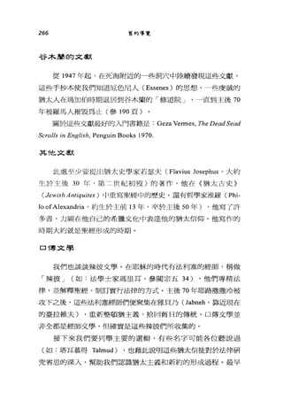 266 舊約導覽
谷木蘭的文獻
從 1947 年起，在死海附近的一些洞穴中陸續發現這些文獻，
這些手抄本使我們知道厄色尼人 (Essenes) 的思想，一些虔誠的
猶太人在瑪加伯時期退居到谷木蘭的「修道院 J '一直到主後 70
年被羅馬人摧毀為止(參 190 頁)
關於這些文獻最好的入門書籍是: Geza Vermes, The Dead Sead
Scrolls in English, Penguin Books 1970.
其他文獻
此處至少要提出猶太史學家若瑟夫 (Flavius Josephus '大約
生於主後 30 年，第二世紀初殼)的著作，他在《猶太古史〉
(Jewish Antiquites ) 中重寫聖經中的歷史。還有哲學家准羅 (Phi-
10 ofAlexandria '約生於主前 13 年，卒於主後 50 年) ，他寫了許
多書，力圖在他自己的希臘文化中表達他的猶太信仰。他寫作的
時期大約就是聖經形成的時期。
口博文學
我們也談談辣彼文學。在耶穌的時代有法利塞的經師，稱做
「辣彼 J (如:法學士家瑪里耳，參閱宗五 34) ，他們專精法
律，並解釋聖經，制訂實行法律的方式。主後 70 年耶路撒撒冷被
攻下之後，這些法利塞經師們便聚集在雅貝乃(Jabneh' 靠近現在
的臺拉維夫) ，重新整頓猶主義，拾回舊日的傳統。口傳文學並
非全都是經師文學，但確實是這些辣彼們所收集的。
接下來我們要列舉主要的選輯，有些名字可能各位聽說過
(如:塔耳慕得 Talmud) ，也藉此說明這些猶太信徒對於法律研
究省思的深入，幫助我們認識猶太主義和新約的形成過程。最早
 