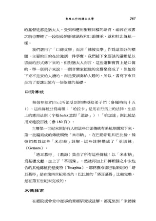 聖經以外的猶太文學 267
的基督徒都是猶太人，受到和應用聖經同樣的培育。福音在成書
之前也歷經了一段很長的形成過程和口頭傳承，就和拉比傳統一
樣。
我們選用了「口傳文學」而非「辣彼文學」作為這部分的標
題，主要的目的在於強調一件事實﹒我們接下來要談的選輯是以
書面的形式傳 F來的，但對猶太人而言，這些選輯實質上是口傳
的。舉一個例子來說:一個音樂家把他的交響樂寫成了，但他寫
F來不是要給人讀的，而是要演奏給人聽的。所以，書寫下來只
是為了要讓記憶有一個依據的基礎。
口豆頁 T專~;克
辣彼把他們自己所領受到的傳授給弟子們(參閱格前十五
1 )。這些傳統分為兩種 I 哈拉卡」是用在行為 L的法律，生活
上的應用法則(字根 halak 意即「道路 J ) ; I 哈加達」則比較是
用來建設百姓(參 180 頁)
主曆第一世紀末開始有人把這些口頭傳統有系統地撰寫下來。
第一批編寫成的傳統稱做「米市納」。在巴勒斯坦和巴比倫，辣
彼們都為這些「米市納」註解，這些註解構成了「革瑪辣」
(Gemara)
「塔耳慕得 J (教誨)集合了所有這些傳統:以「米市納」
為基礎文獻，加上了「革瑪辣 J '然後再加上口傳輯錄之中未包
含的其他傳統托瑟斐特( Tosephta) 。耶路撒冷或巴勒斯坦的「塔
耳慕得」是在第四世紀形成的;巴比倫的「塔耳慕得」比較完整，
是在第五世紀末完成的。
未干雇主束前
在經院或會堂中從事的聖經研究或註解，都蒐集到「米德辣
 