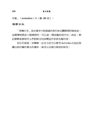 268 舊約導覽
市集 J ( midrashim )中(參 180 頁)
塔廟寸木
「塔爾古木」是在會堂中把朗誦的希伯來文翻譯為阿辣美語。
這種傳統既是口頭傳授的，所以是一種改編和現代化。因此，藉
此瞭解基督時代人們對經文的詮釋是件相當有趣的事。
各位若要進一步瞭解，法文方面可以參考 du Cerfen 出版社陸
續出版的關於猶太的讀本、寓言以及傑出辣彼的研究。
 