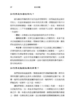 22 舊約導覽
重口 T可界定作者的年T弋?
就烏蘇拉阿姨的例子而言是非常簡單的，因為她是我這個世
代的人，但是如果她提到 1914 年的世界大戰，那麼我就不得不回
想所有我曾經讀過，有關一次世界大戰的書了。如此，聖經各部
書卷是在二三千年前編掌而成的，如果要予以安排，應該要參考
一些資料:
﹒歷史:由聖經以及其他民族保留的文件中得知。
﹒當時的文學:充軍巴比倫時的猶太人所聽到的，美索不達
米亞地區關於洪水的傳說;耶穌時代猶太人在會堂的宣講，讓我
們知道當時的人是怎麼瞭解聖經。
﹒考古學:耶里哥城早在若蘇厄攻下它以前就已經是廢墟了;
若望所說的有五個門廊的水池，在耶路撒冷已被發現......這些工
作顯然只有專家學者才能做，幸好他們把一些比較確定的研究成
果公佈給我們，這其中有很多屬於大眾性的研究好報告，比如聖
經每卷書開頭的引言以及註解，這些可提供您重要的參考資料，
您可多加利用。
重口 T可界定聖經故事的背哥哥?
我們很容易地就認為，聖經故事的作者像個錄音機，將所有
事件的發生過程以及其中人物的對話，完全無誤的記錄下來，那
麼，他所告訴我們的就是關於他的生活、他的時代，以及他向我
們報告的一切事件。以下是一些例子。
讓我們看看二本描寫馬丁路德(十六世紀)的書，一本是十
九世紀的作品，另一本是本世紀的作品，二本都是出白天主教作
家之手。第一本書大約是這樣的描寫路德:路德是個背教的修道
士，誘惑一位修女與之成婚，並以他高傲的姿態摧毀歐洲以及整
 