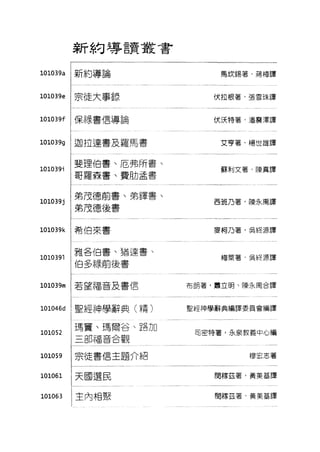新約導言實叢書
101039a !新約導論
10103ge !宗徒大事錄
101039f :保祿書信導論
101039g !迦拉達書及羅馬書
01039; :斐理伯書、厄弗所書、
:哥羅森書、費助孟書
101039; :弟茂德前書、弟鐸書、
.1 l 弟茂德後書
101039k :希伯來書
0391 雅各伯書、猶達書、
伯多祿前後書
101039m !若望福音及書信
101046d :聖經神學辭典 o青〉
101052
101059
101061
101063
:瑪竇、瑪爾谷、路加
;三部福音合觀
:宗徒書信主題介紹
:天國選民
:主內相聚
馬I欠錫著，蔣梅譯
伏拉根著，張雪珠譯
伏j天特茗/雷震j華譯
艾亨茗，楊世雄譯
蘇刺文薯，陳真譯
西班乃著，陳永萬譯
麥柯乃著，吳終源譯
梅東薯，吳終 j原譯
布朗著，肅立明、陳永禹合譯
聖經神學辭典編譯委員會編譯
司密特著，永泉教義中心編
穆宏志著
閔穆茲薯，黃美基譯
間穆茲茗，黃美基譯
 