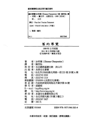 國家圖書館出版品預行編目資料
舊約導覽/沙邦傑(已tienne Charpentier)著:陳芳怡譯
--初版自臺北市:光啟文化， 1卿〔民 88 )
面; 公分
譯自: PO叮 1甘e l'Ancien Testament
ISBN: 978羽7-546-385-4 (平裝)
1.聖經一舊約
241.1
舊約導覽
1999 年 12 月初版
88017048
2011 年 2 月初版三刷
。版權所有. t明月且必究@
著 者:沙邦傑(飢enneαm中en討er)
譯 者:陳芳怡
准印者:台北總教區總主教洪山川
出版者:光啟文化事業
地 址:台北市(10688)敦化南路一段 233 巷 20 號 A 棟
電話: (02)2740 2022
傳真: (02)27401314
郵政劃撥: 0768999- 1(光啟文化事業)
登記證:行政院新聞局局版北市業字第 94 號
發行者:胡國禎
E-mail: kcg@kcg.org.tw
網址: http://www.kcg.org.tw
承印者 L 永望文化事業有限公司
地 址:台北市師大路 170 號 3 樓之 3
電話: (02)2367 3627
定價: 340 元
光啟書號 101068 ISBN 978- 957-546-385-4
本書如有缺頁、破損、裝訂錯誤，請寄回調換。
 