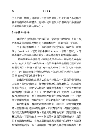 24 舊約導覽
所以使用「物質」這個詞，正是由於這個分析法利用了馬克斯主
義者所發揮的分析體系(你可以使用這個分析體系而不必害怕被
迫接受馬克斯主義的理論)
2. 結構兮析法
讓我們再回到烏蘇拉阿姨的信。當遇到不瞭解的句子時，我
們應當花些時間尋找構成句子的基本詞性，比如主詞、受詞等。
二十世紀初期產生了一種新的語言研究學科，稱之為「符號
學 J ( semiotic ) ，它是源自希臘字 semeion' 意為「符號」。符
號學研究的是語言的構成要素，或是構成有意義的語言的條件。
符號學專家告訴我們，不只是句子有文法，即使是文章也有
文法。就像我們寫一個句子時，我們得遵守某些規則(還好不必
經過思考) ，同樣，當我們寫一篇文章時(一封信或者一個故
事) ，我們也必須遵守某些文法規則。在這裡我們無法詳加討論，
第 29 頁的說明可供讀者參考。
此處我們只說明這種方法的基本特徵之一。當我們使用歷史
方法時，我們走出經文，按照作者想說的來解讀經文;然而這裡
使用的方法是，我們投入經文中閱讀經文本身，不受作者寫作意
圍的影響(作者已死了) ;我們遨遊在經文的世界裡，忘記所有
我們已經知道的，並且將我們想在經文中尋找的放置一旁，只是
為了閱讀而閱讀。對我們而言，這是結構分析法最主要的好處。
我們想像有一群朋友在樹林中散步，其中有一位特別喜愛麗
菇。在他眼中所見到的都是屬菇，因此對他而言，樹林就是屬菇。
他的朋友對磨菇毫無興趣，因此只是靜靜地走著，對他而言，樹
林就是鳥、石頭和樹木......。同樣的，當我們閱讀經文時，我們
的下意識有個想法:尋找某個勸誡或者安慰我們的段落，而這就
是我們所看到的一切，這就是為什麼我們如此容易彼此誤解。我
 
