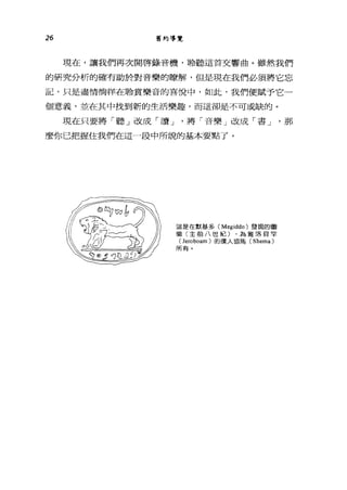 26 舊約導覽
現在，讓我們再次開啟錄音機，聆聽這首交響曲。雖然我們
的研究分析的確有助於對音樂的瞭解，但是現在我們必須將它忘
記，只是盡情徜徉在聆賞樂音的喜悅中，如此，我們便賦予它一
個意義，並在其中找到新的生活樂趣，而這卻是不可或缺的。
現在只要將「聽」改成「讀 J '將「音樂」改成「書 J '那
麼你已把握住我們在這一段中所說的基本要點了。
這是在默基多 (Megiddo) 發現的圖
徽(主前八世紀) ，為雅洛貝罕
(Jeroboam) 的僕人協馬( Shema)
所有。
 