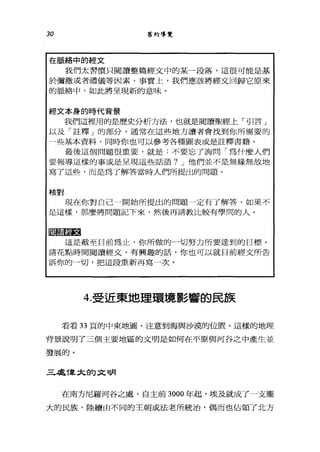 30 舊約導覽
在脈絡中的經文
我們太習慣只閱讀整篇經文中的某一段落，這很可能是基
於彌撒或者禮儀等因素，事實上，我們應該將經文回歸它原來
的脈絡中，如此將呈現新的意味。
經文本身的時代背景
我們這裡用的是歷史分析方法，也就是閱讀聖經上，- ïj I言」
以及「註釋」的部分。通常在這些地方讀者會找到你所需要的
一些基本資料，同時你也可以參考各種圖表或是註釋書籍。
最後這個問題很重要，就是:不要忘了詢問「為什麼人們
要報導這樣的事或是呈現這些話語? J 他們並不是無緣無故地
寫了這些，而是為了解答當時人們所提出的問題。
核對
現在你對自己一開始所提出的問題一定有了解答，如果不
是這樣，那麼將問題記下來，然後再請教比較有學問的人。
區噩噩噩
這是截至目前為止，你所做的一切努力所要達到的目標。
請花點時間閱讀經文，有興趣的話，你也可以就目前經文所告
訴你的一切，把這段重新再寫一次。
4.受近東地理環境影響的民族
看看 33 頁的中東地圖，注意到海與沙漠的位置。這樣的地理
背景說明了三個主要地區的文明是如何在平原與河谷之中產生並
發展的。
三，處T韋太的文明
在南方尼羅河谷之處，自主前 3000 年起，埃及就成了一支龐
大的民族，陸續由不同的王朝或法老所統治，偶而也佔領了北方
 