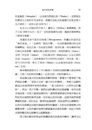 旅行前的準備 31
的孟斐斯 (Memphis) ，以及南方的底比斯 (Thebes) 。若將埃及
的歷史以王朝的年代來界定，那麼出谷紀大約就發生在埃及第十
九王朝時(一直到主前 1250 年)
在北方小亞細亞的平原上，赫特人 (Hittites) 漸漸興起，到
了主前的00 年左右，成了一支相當強盛的民族，隨後在聖經歷史
上便消失無蹤。
東邊是美索不達米亞地域 (Mesopotamia '希臘文的意思是
「兩河流域 J ) ，也稱為「肥訣月彎」。在這裡幾個傑出的文明
陸續興起，彼此臣服，有些甚至曾經一度消失後，卻在幾個世紀
以後又再度復興。幾個比較主要的文明有﹒南部的蘇美 (Sumer)
文明、阿加得 (Akkad) 、巴比倫文明 (Babylonia) 以及北部的
亞述 (Assyria) ，這些都就在今天的伊拉克境內。再往東一點，
即今天的伊朗，產生了瑪待 (Medes) 以及後來的波斯( Persi-
ans) 文明。
後來幾個遠從西方(今日歐洲)而來的民族陸續入侵近東地
區:主前三世紀時的希臘人，以及主前一世紀的羅馬人。
當這幾支強大的民族彼此為鄰的時候，會發生什麼事呢?他
們彼此攻擊。「當春天又到，國王外出作戰時 J '聖經上這般的
描述正如我們理所當然的會說 r 當入秋時分，人們外出打獵
時。」然而，為了作戰，他們必須和鄰近的民族接觸，甚至佔領
其他民族;而為了達到這個目的，通常需要經過位於地中海以及
阿拉伯沙漠間的狹窄走廊。而正是以色列民族，這個令我們深感
興趣的民族，居住在這一狹窄的走廊地帶，因此我們可以瞭解到，
以民生活與鄰近民族的強弱有密切的關係。由於位於諸強勢力的
緩衝地帶，以民所處的地理位置就像各民族的前鋒，因此不時的
也想與鄰近的民族聯合以抵禦他族。
為了能比較快的對這些陸續更送的民族有所概念，讀者可以
 