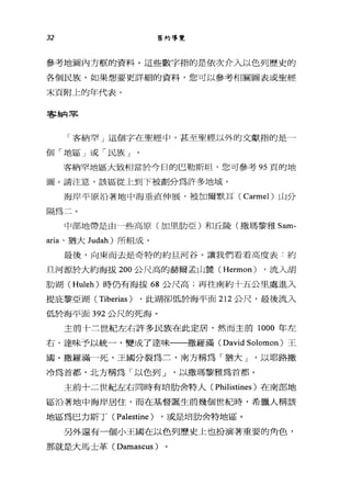 32 舊約導覽
參考地圖內方框的資料。這些數字指的是依次介入以色列歷史的
各個民族，如果想要更詳細的資料，您可以參考相關圖表或聖經
末頁附上的年代表。
客納罕
「客納罕」這個字在聖經中，甚至聖經以外的文獻指的是一
個「地區」或「民族」
客納罕地區大致相當於今日的巴勒斯坦，您可參考 95 頁的地
圖。請注意，該區從上到下被劃分為許多地域。
海岸平原治著地中海垂直伸展，被加爾默耳( Carmel) 山分
隔為二。
中部地帶是由一些高原(加里肋亞)和丘陵(撒瑪黎雅 Sam­
aria 、猶大 Judah) 所組成。
最後，向東而去是奇特的約旦河谷。讓我們看看高度表:約
旦河源於大約海拔 200 公尺高的赫爾孟山麓 (Hermon) ，流入胡
肋湖( Huleh) 時仍有海拔 68 公尺高;再往南約十五公且處進入
提庇黎亞湖( Tiberias ) ，此湖卻低於海平面 212 公尺，最後流入
低於海平面 392 公尺的死海。
主前十三世紀左右許多民族在此定居，然而主前 1000 年左
右，達味予以統一，變成了達味一一撒羅滿( David Solomon) 王
國。撒羅滿一死，王國分裂為二，南方稱為「猶大 J '以耶路撒
冷為首都，北方稱為「以色列 J '以撒瑪黎雅為首都。
主前十二世紀左右同時有培肋舍特人( Philistines )在南部地
區沿著地中海岸居住，而在基督誕生前幾個世紀時，希臘人稱該
地區為巴力斯丁( Palestine ) ，或是培肋舍特地區。
另外還有一個小王國在以色列歷史上也扮演著重要的角色，
那就是大馬士革 (Damascus)
 